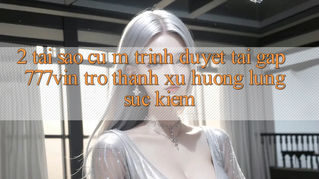 2. Tại Sao Cụ M Trình Duyệt “Tải Gấp 777vin” Trở Thành Xu Hướng Lùng sục kiếm? 2. Tại Sao Cụ M Trình Duyệt “Tải Gấp 777vin” Trở Thành Xu Hướng Lùng sục kiếm?