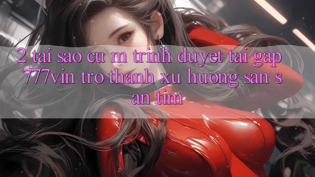 2. Tại Sao Cụ M Trình Duyệt “Tải Gấp 777vin” Trở thành Xu Hướng Săn săn tìm?