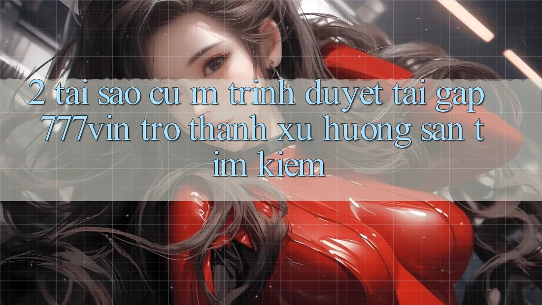 2. Tại Sao Cụ M Trình Duyệt “Tải Gấp 777vin” Trở thành Xu Hướng Săn tìm Kiếm?