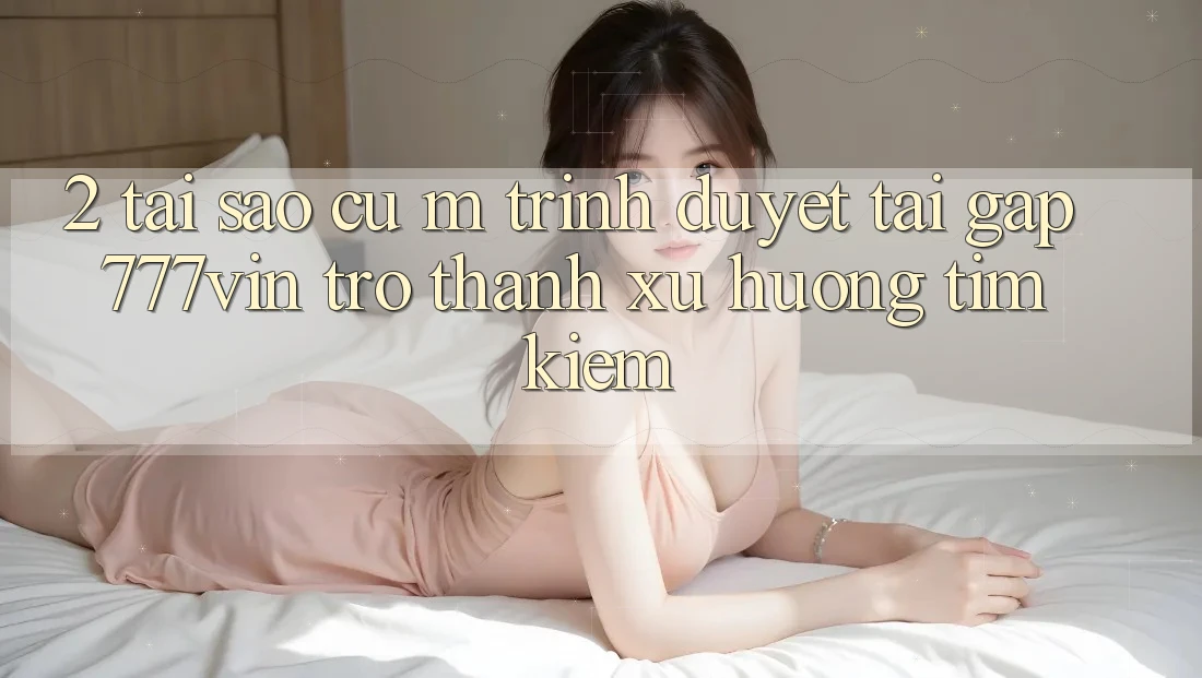 2. Tại Sao Cụ M Trình Duyệt “Tải Gấp 777vin” Trở Thành Xu Hướng Tìm Kiếm?