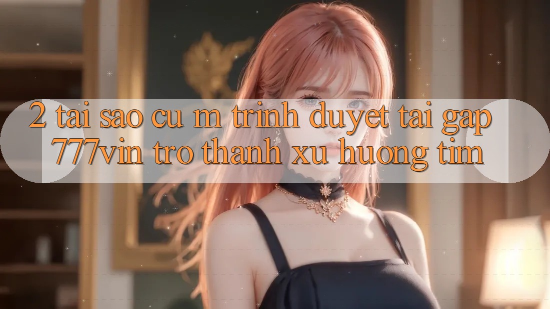 2. Tại Sao Cụ M Trình Duyệt “Tải Gấp 777vin” Trở Thành Xu Hướng Tìm? 2. Tại Sao Cụ M Trình Duyệt “Tải Gấp 777vin” Trở Thành Xu Hướng Tìm?