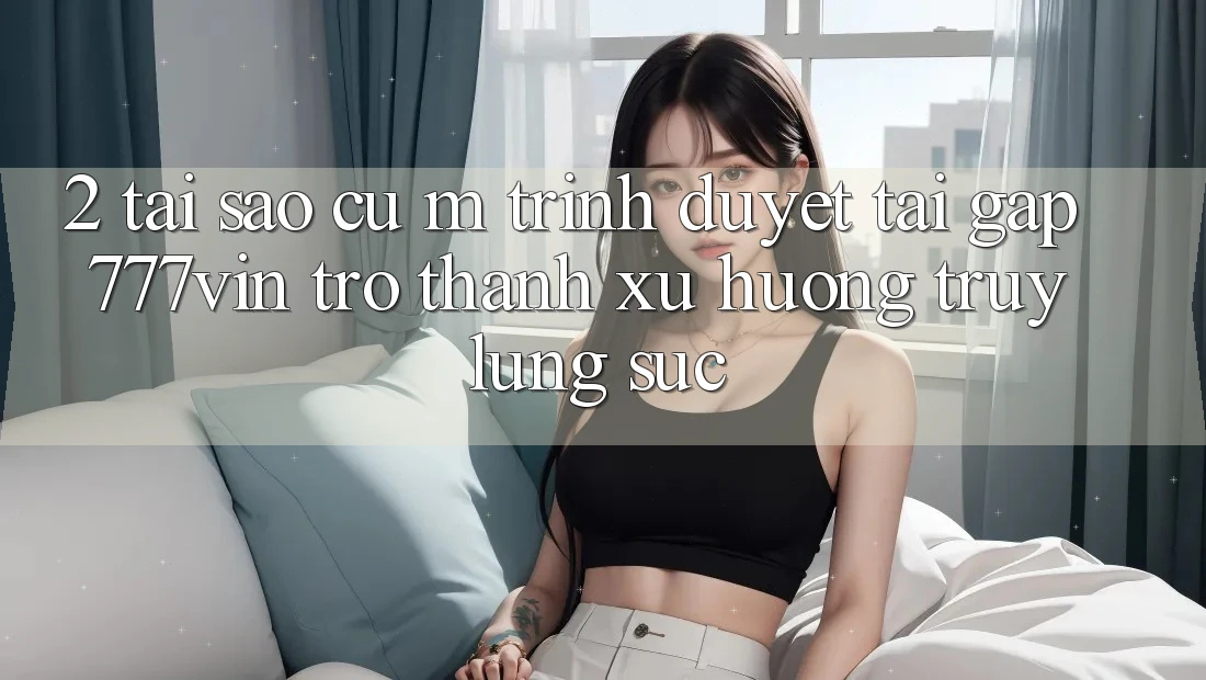 2. Tại Sao Cụ M Trình Duyệt “Tải Gấp 777vin” Trở Thành Xu Hướng Truy lùng sục?