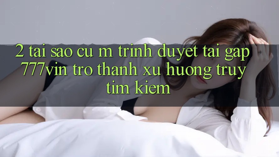 2. Tại Sao Cụ M Trình Duyệt “Tải Gấp 777vin” Trở Thành Xu Hướng Truy tìm Kiếm? 2. Tại Sao Cụ M Trình Duyệt “Tải Gấp 777vin” Trở Thành Xu Hướng Truy tìm Kiếm?