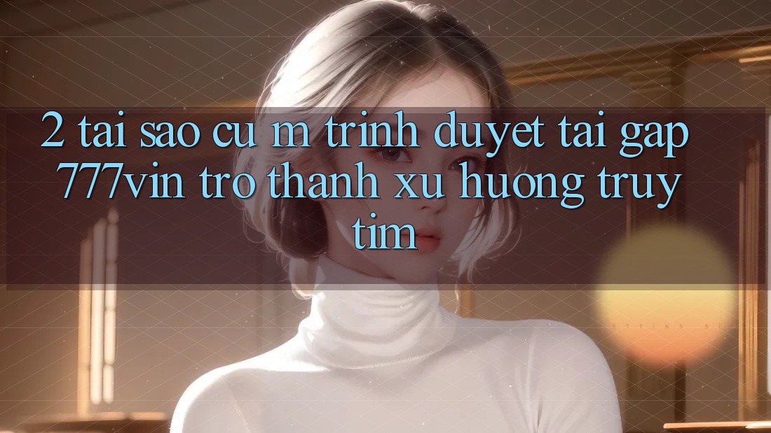 2. Tại Sao Cụ M Trình Duyệt “Tải Gấp 777vin” Trở Thành Xu Hướng Truy tìm?