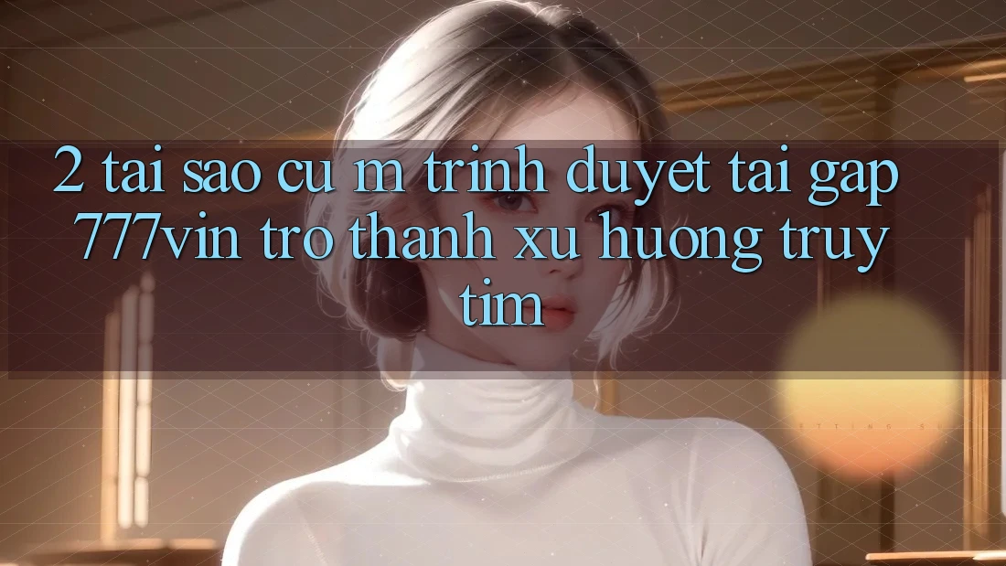 2. Tại Sao Cụ M Trình Duyệt “Tải Gấp 777vin” Trở Thành Xu Hướng Truy tìm?