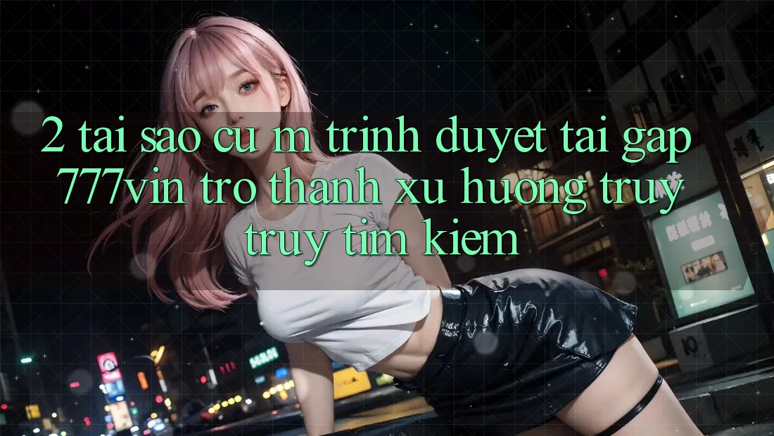 2. Tại Sao Cụ M Trình Duyệt “Tải Gấp 777vin” Trở Thành Xu Hướng Truy truy tìm Kiếm?