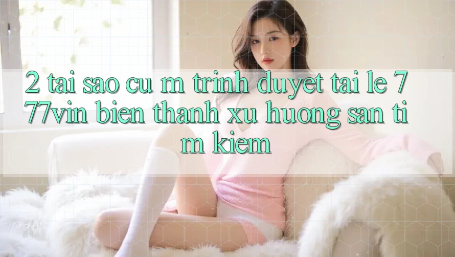 2. Tại Sao Cụ M Trình Duyệt “Tải Lẹ 777vin” Biến thành Xu Hướng Săn tìm Kiếm? 2. Tại Sao Cụ M Trình Duyệt “Tải Lẹ 777vin” Biến thành Xu Hướng Săn tìm Kiếm?