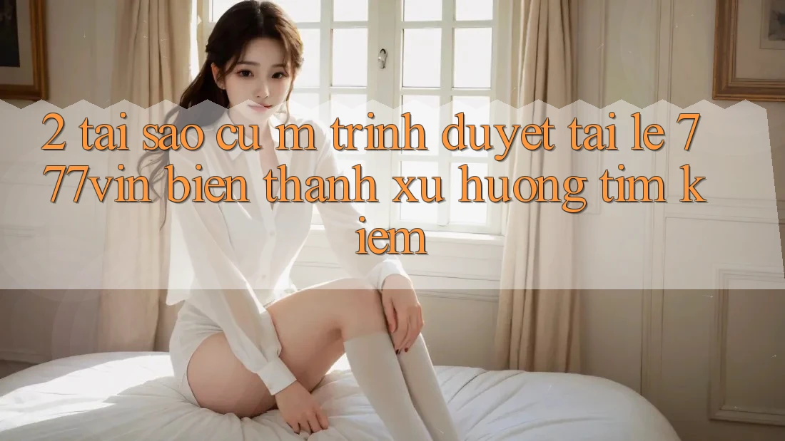2. Tại Sao Cụ M Trình Duyệt “Tải Lẹ 777vin” Biến thành Xu Hướng Tìm Kiếm? 2. Tại Sao Cụ M Trình Duyệt “Tải Lẹ 777vin” Biến thành Xu Hướng Tìm Kiếm?