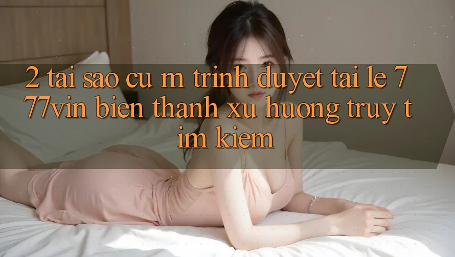 2. Tại Sao Cụ M Trình Duyệt “Tải Lẹ 777vin” Biến thành Xu Hướng Truy tìm Kiếm? 2. Tại Sao Cụ M Trình Duyệt “Tải Lẹ 777vin” Biến thành Xu Hướng Truy tìm Kiếm?