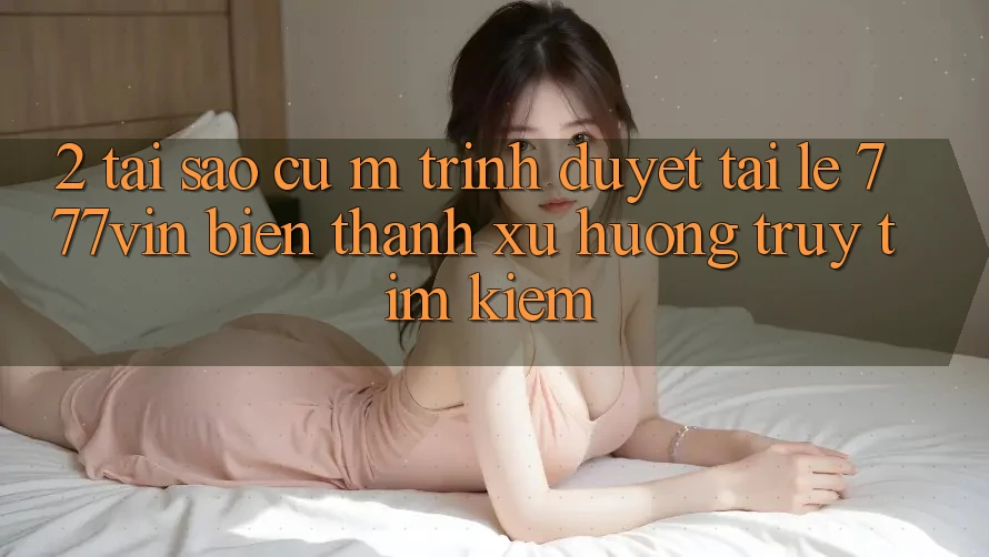 2. Tại Sao Cụ M Trình Duyệt “Tải Lẹ 777vin” Biến thành Xu Hướng Truy tìm Kiếm? 2. Tại Sao Cụ M Trình Duyệt “Tải Lẹ 777vin” Biến thành Xu Hướng Truy tìm Kiếm?