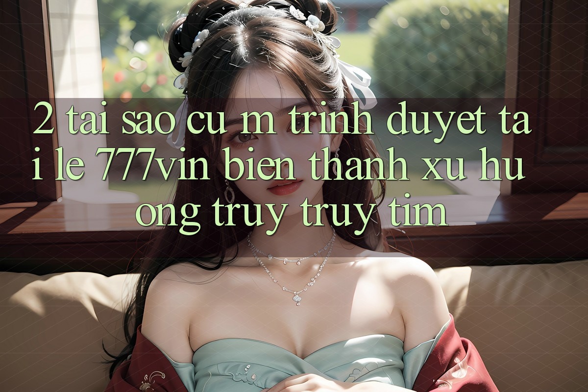 2. Tại Sao Cụ M Trình Duyệt “Tải Lẹ 777vin” Biến thành Xu Hướng Truy truy tìm? 2. Tại Sao Cụ M Trình Duyệt “Tải Lẹ 777vin” Biến thành Xu Hướng Truy truy tìm?