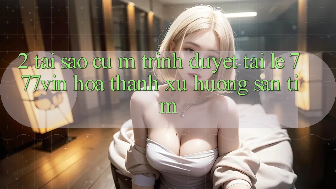 2. Tại Sao Cụ M Trình Duyệt “Tải Lẹ 777vin” Hóa thành Xu Hướng Săn tìm?