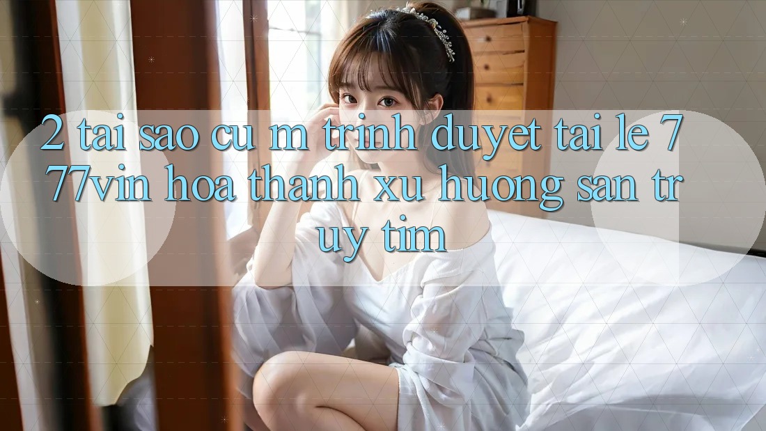2. Tại Sao Cụ M Trình Duyệt “Tải Lẹ 777vin” Hóa thành Xu Hướng Săn truy tìm?