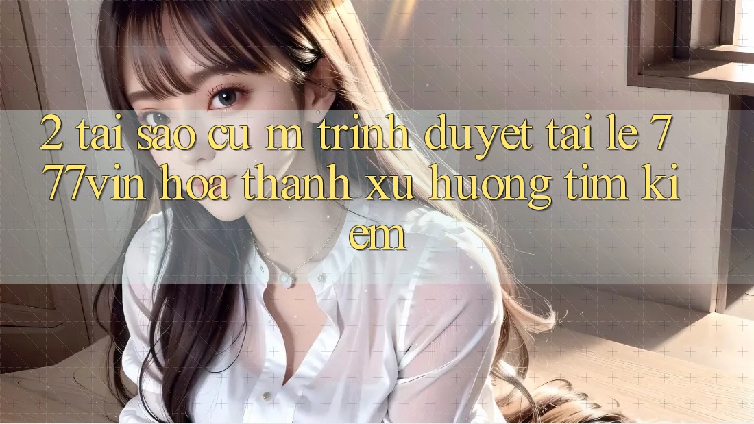 2. Tại Sao Cụ M Trình Duyệt “Tải Lẹ 777vin” Hóa thành Xu Hướng Tìm Kiếm? 2. Tại Sao Cụ M Trình Duyệt “Tải Lẹ 777vin” Hóa thành Xu Hướng Tìm Kiếm?