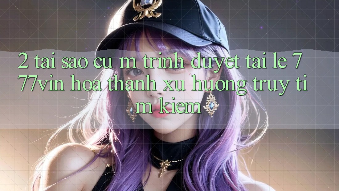 2. Tại Sao Cụ M Trình Duyệt “Tải Lẹ 777vin” Hóa thành Xu Hướng Truy tìm Kiếm? 2. Tại Sao Cụ M Trình Duyệt “Tải Lẹ 777vin” Hóa thành Xu Hướng Truy tìm Kiếm?