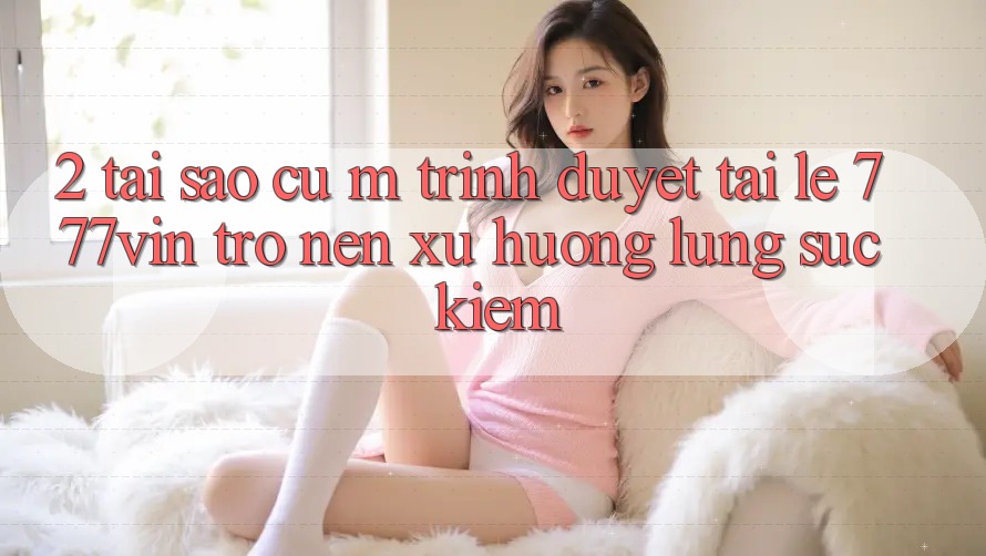 2. Tại Sao Cụ M Trình Duyệt “Tải Lẹ 777vin” Trở nên Xu Hướng Lùng sục Kiếm? 2. Tại Sao Cụ M Trình Duyệt “Tải Lẹ 777vin” Trở nên Xu Hướng Lùng sục Kiếm?