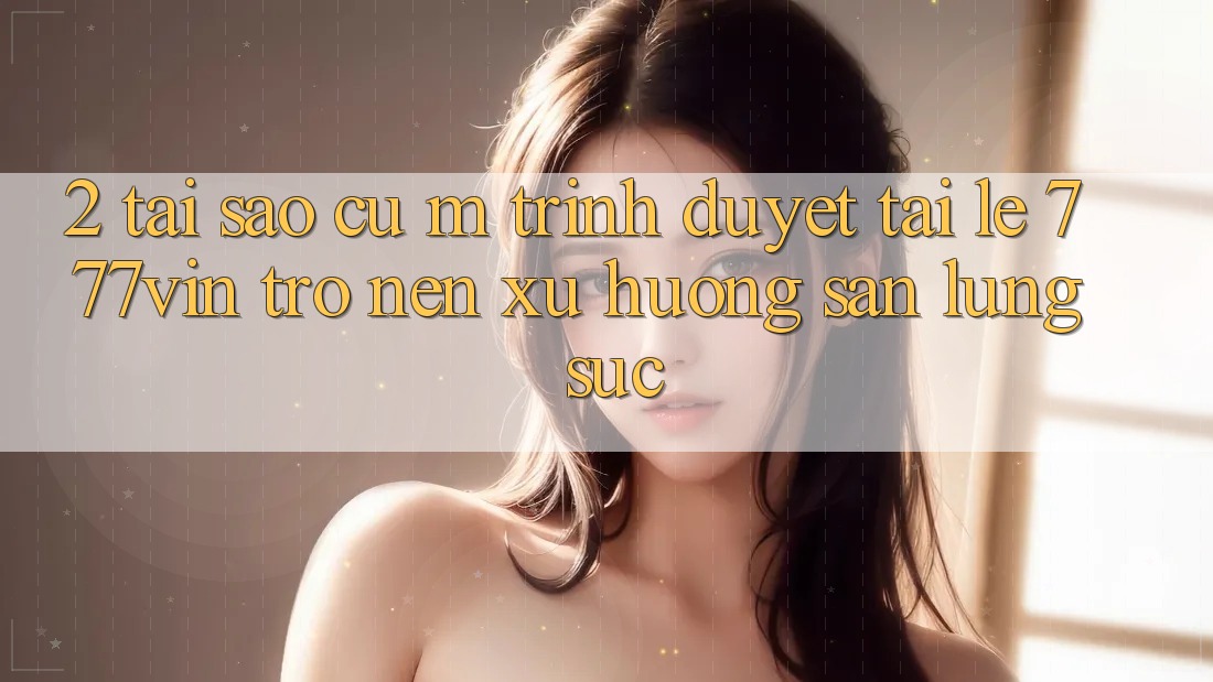 2. Tại Sao Cụ M Trình Duyệt “Tải Lẹ 777vin” Trở nên Xu Hướng Săn lùng sục? 2. Tại Sao Cụ M Trình Duyệt “Tải Lẹ 777vin” Trở nên Xu Hướng Săn lùng sục?