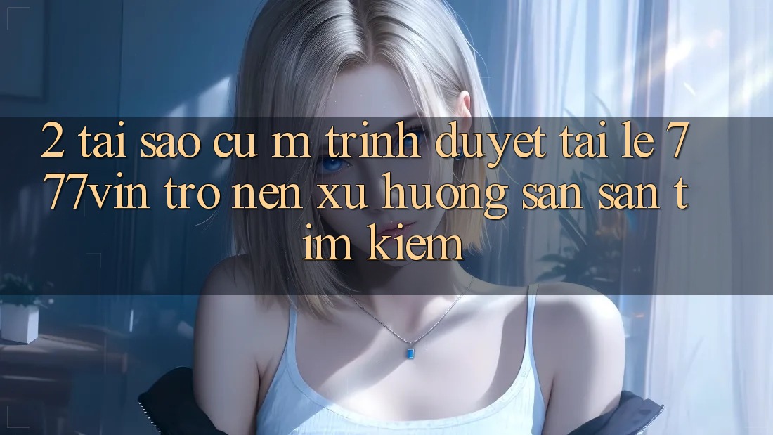 2. Tại Sao Cụ M Trình Duyệt “Tải Lẹ 777vin” Trở nên Xu Hướng Săn săn tìm Kiếm? 2. Tại Sao Cụ M Trình Duyệt “Tải Lẹ 777vin” Trở nên Xu Hướng Săn săn tìm Kiếm?