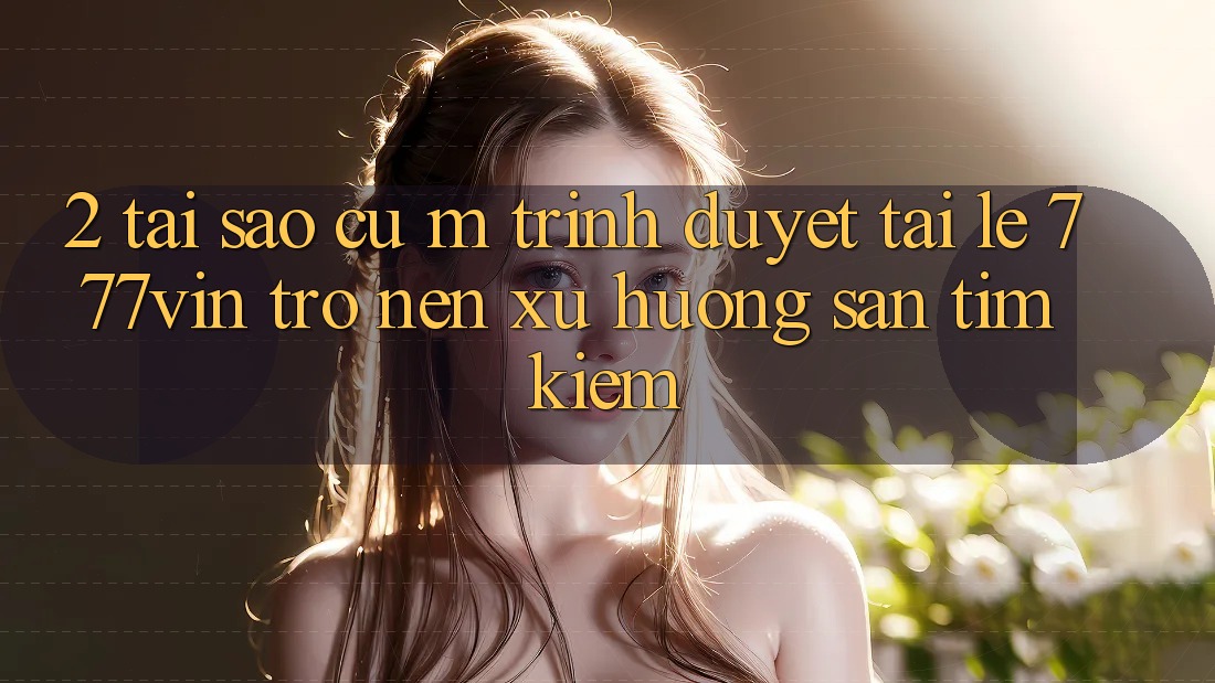 2. Tại Sao Cụ M Trình Duyệt “Tải Lẹ 777vin” Trở nên Xu Hướng Săn tìm kiếm?