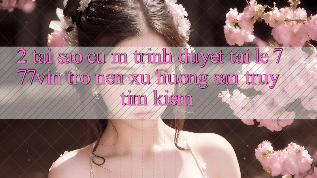 2. Tại Sao Cụ M Trình Duyệt “Tải Lẹ 777vin” Trở nên Xu Hướng Săn truy tìm kiếm? 2. Tại Sao Cụ M Trình Duyệt “Tải Lẹ 777vin” Trở nên Xu Hướng Săn truy tìm kiếm?