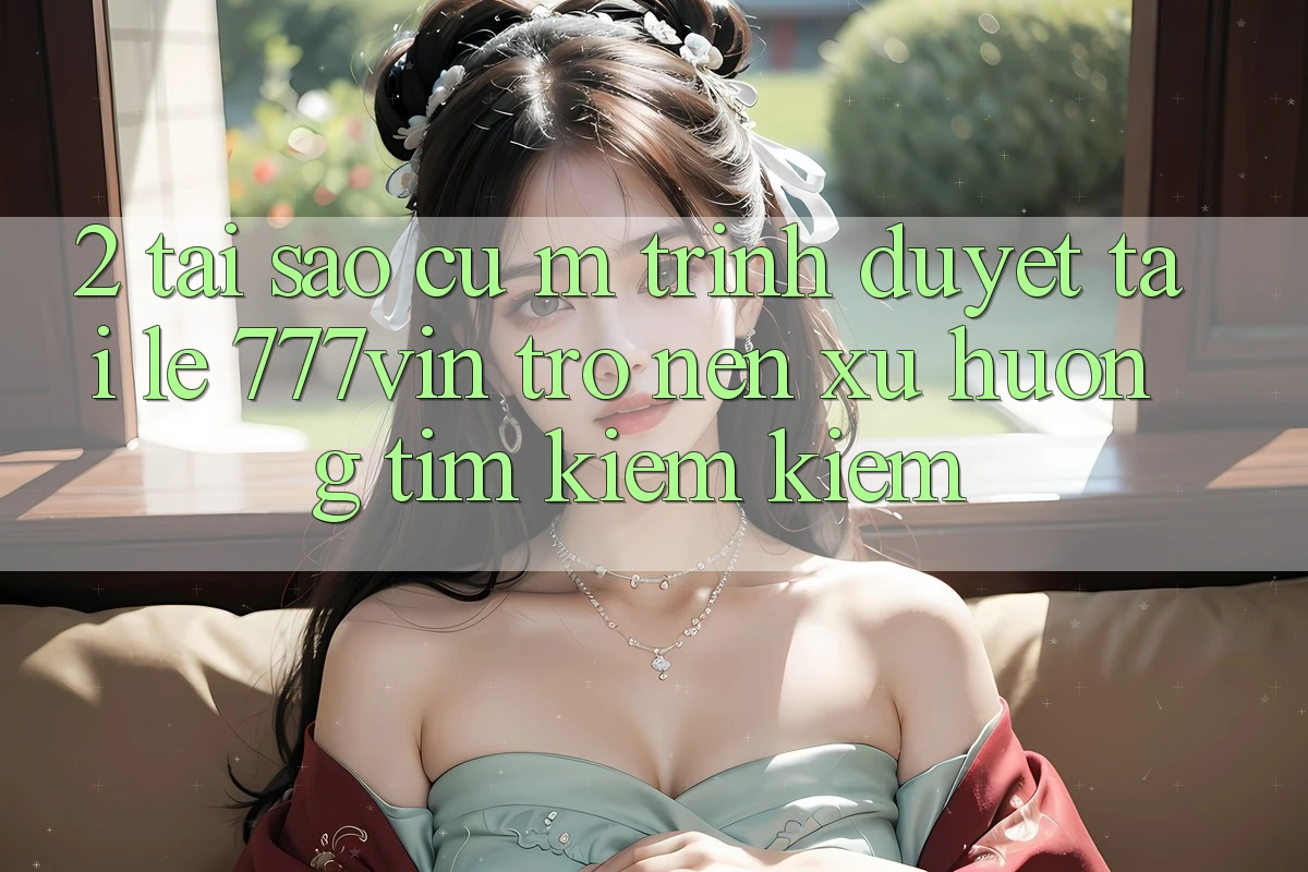 2. Tại Sao Cụ M Trình Duyệt “Tải Lẹ 777vin” Trở nên Xu Hướng Tìm kiếm Kiếm? 2. Tại Sao Cụ M Trình Duyệt “Tải Lẹ 777vin” Trở nên Xu Hướng Tìm kiếm Kiếm?