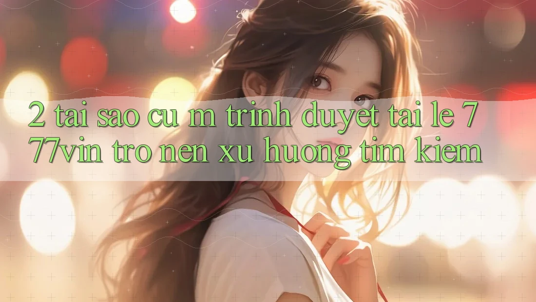 2. Tại Sao Cụ M Trình Duyệt “Tải Lẹ 777vin” Trở nên Xu Hướng Tìm Kiếm?