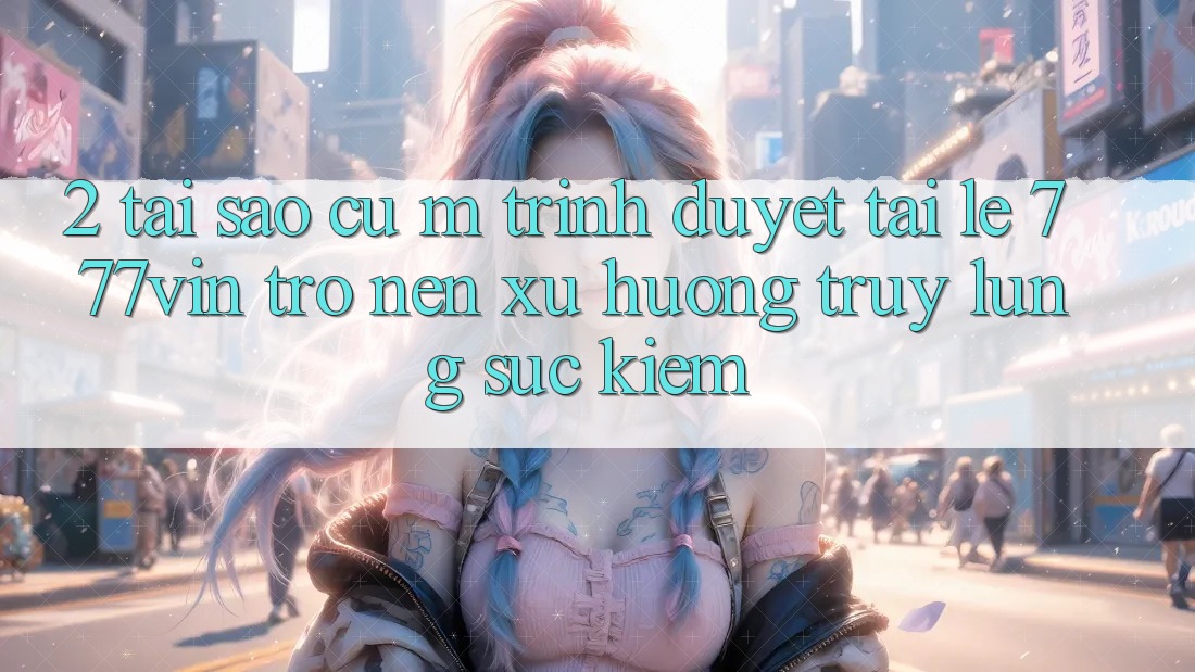 2. Tại Sao Cụ M Trình Duyệt “Tải Lẹ 777vin” Trở nên Xu Hướng Truy lùng sục kiếm?