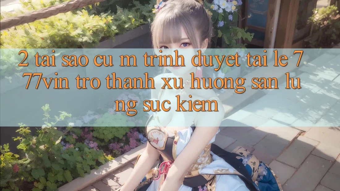 2. Tại Sao Cụ M Trình Duyệt “Tải Lẹ 777vin” Trở thành Xu Hướng Săn lùng sục Kiếm?