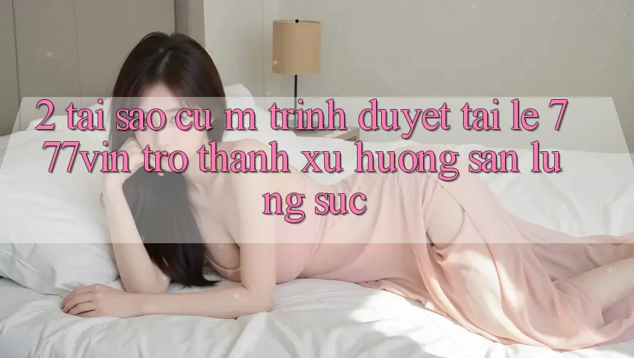 2. Tại Sao Cụ M Trình Duyệt “Tải Lẹ 777vin” Trở Thành Xu Hướng Săn lùng sục? 2. Tại Sao Cụ M Trình Duyệt “Tải Lẹ 777vin” Trở Thành Xu Hướng Săn lùng sục?