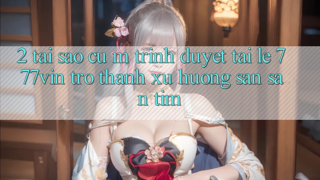 2. Tại Sao Cụ M Trình Duyệt “Tải Lẹ 777vin” Trở Thành Xu Hướng Săn săn tìm?