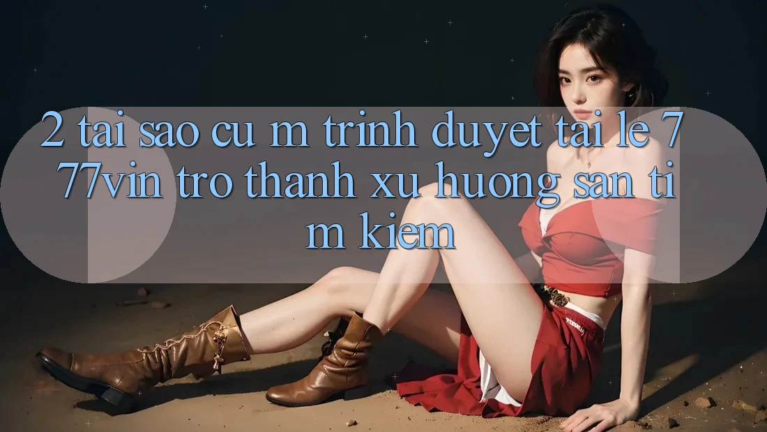 2. Tại Sao Cụ M Trình Duyệt “Tải Lẹ 777vin” Trở Thành Xu Hướng Săn tìm Kiếm?