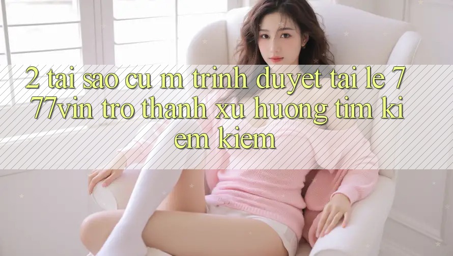 2. Tại Sao Cụ M Trình Duyệt “Tải Lẹ 777vin” Trở Thành Xu Hướng Tìm kiếm Kiếm?