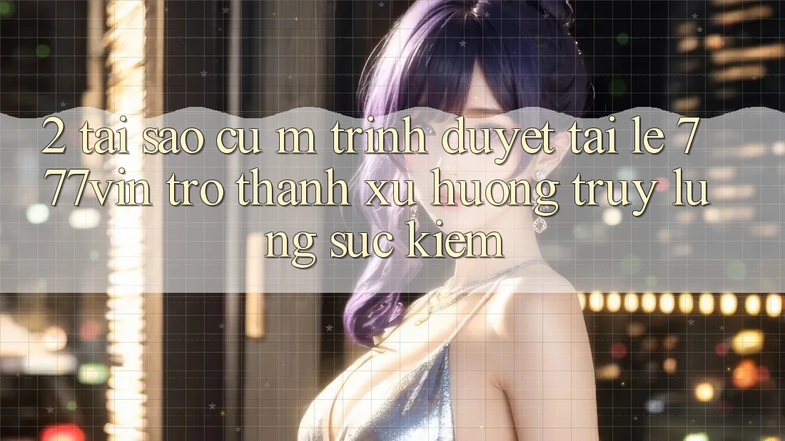 2. Tại Sao Cụ M Trình Duyệt “Tải Lẹ 777vin” Trở Thành Xu Hướng Truy lùng sục Kiếm?