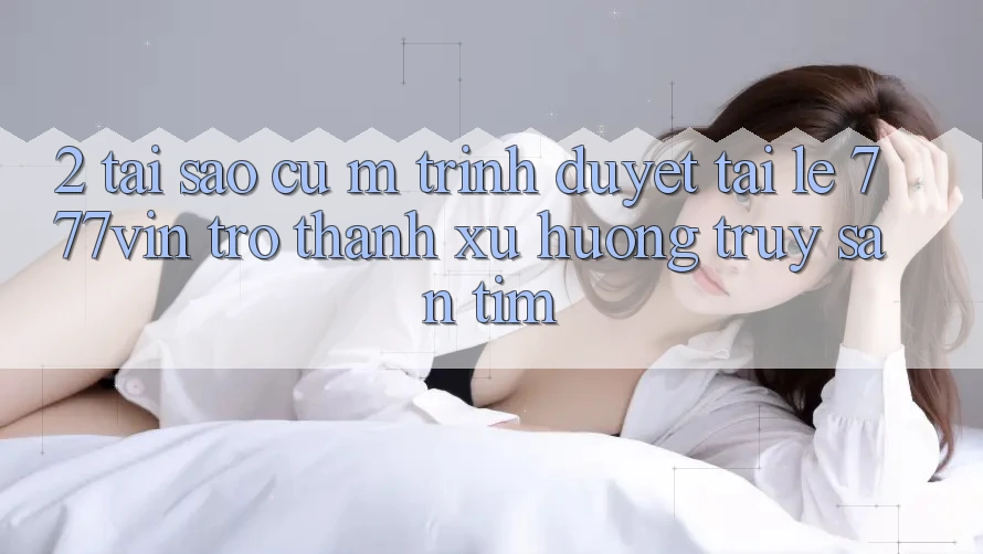 2. Tại Sao Cụ M Trình Duyệt “Tải Lẹ 777vin” Trở Thành Xu Hướng Truy săn tìm?