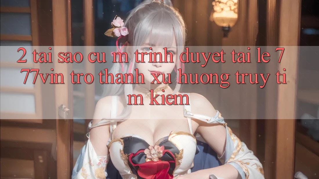 2. Tại Sao Cụ M Trình Duyệt “Tải Lẹ 777vin” Trở Thành Xu Hướng Truy tìm Kiếm? 2. Tại Sao Cụ M Trình Duyệt “Tải Lẹ 777vin” Trở Thành Xu Hướng Truy tìm Kiếm?