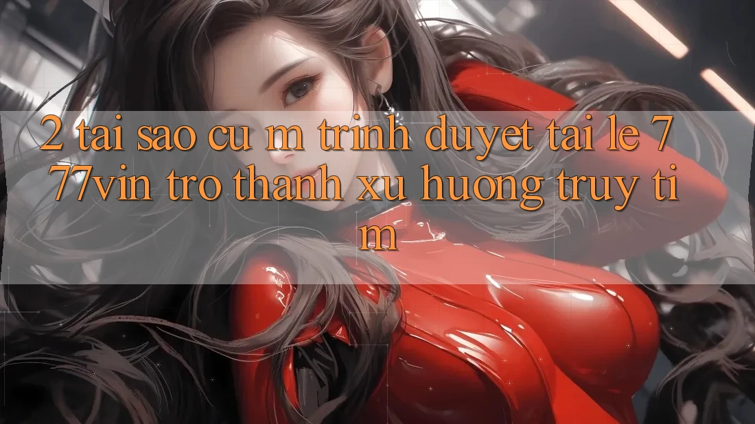 2. Tại Sao Cụ M Trình Duyệt “Tải Lẹ 777vin” Trở thành Xu Hướng Truy tìm? 2. Tại Sao Cụ M Trình Duyệt “Tải Lẹ 777vin” Trở thành Xu Hướng Truy tìm?