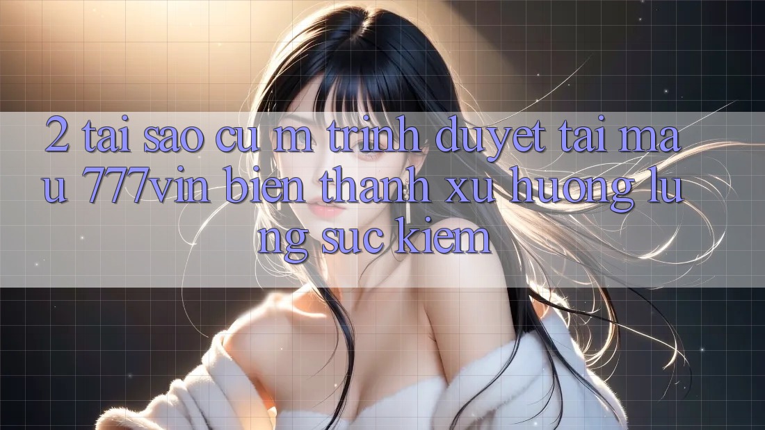2. Tại Sao Cụ M Trình Duyệt “Tải Mau 777vin” Biến thành Xu Hướng Lùng sục Kiếm? 2. Tại Sao Cụ M Trình Duyệt “Tải Mau 777vin” Biến thành Xu Hướng Lùng sục Kiếm?