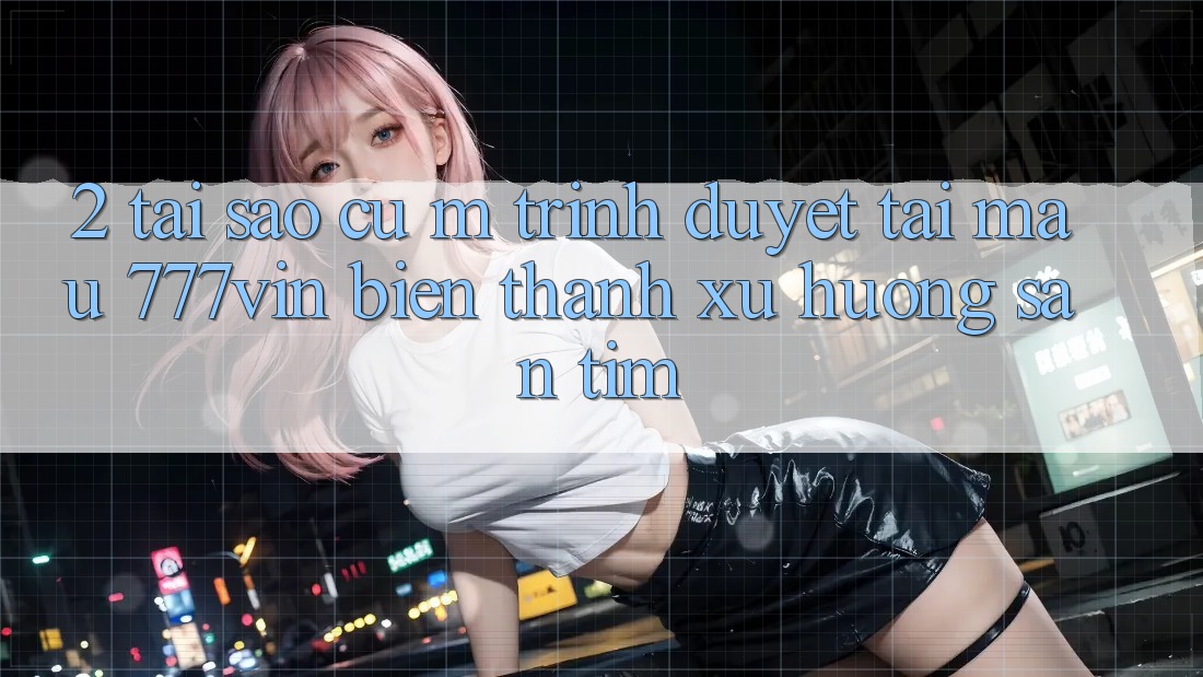 2. Tại Sao Cụ M Trình Duyệt “Tải Mau 777vin” Biến thành Xu Hướng Săn tìm?