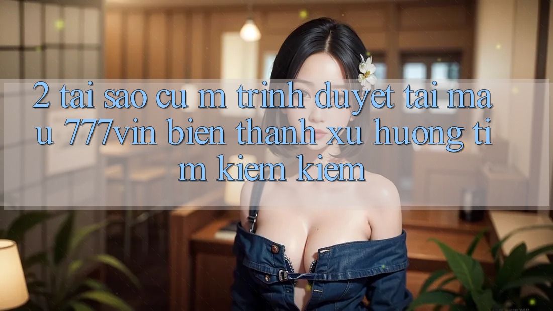 2. Tại Sao Cụ M Trình Duyệt “Tải Mau 777vin” Biến thành Xu Hướng Tìm kiếm Kiếm?