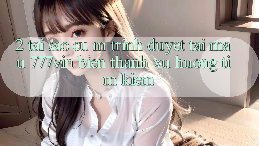 2. Tại Sao Cụ M Trình Duyệt “Tải Mau 777vin” Biến thành Xu Hướng Tìm Kiếm? 2. Tại Sao Cụ M Trình Duyệt “Tải Mau 777vin” Biến thành Xu Hướng Tìm Kiếm?