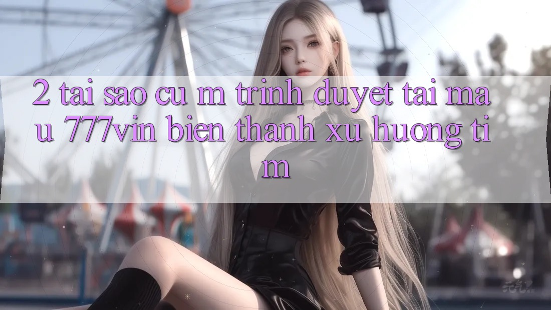 2. Tại Sao Cụ M Trình Duyệt “Tải Mau 777vin” Biến thành Xu Hướng Tìm?
