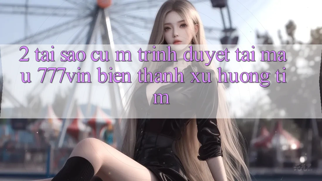 2. Tại Sao Cụ M Trình Duyệt “Tải Mau 777vin” Biến thành Xu Hướng Tìm? 2. Tại Sao Cụ M Trình Duyệt “Tải Mau 777vin” Biến thành Xu Hướng Tìm?
