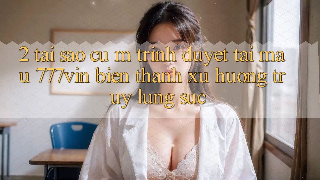 2. Tại Sao Cụ M Trình Duyệt “Tải Mau 777vin” Biến thành Xu Hướng Truy lùng sục? 2. Tại Sao Cụ M Trình Duyệt “Tải Mau 777vin” Biến thành Xu Hướng Truy lùng sục?