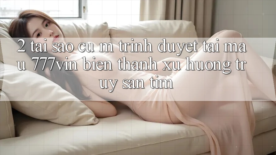 2. Tại Sao Cụ M Trình Duyệt “Tải Mau 777vin” Biến thành Xu Hướng Truy săn tìm? 2. Tại Sao Cụ M Trình Duyệt “Tải Mau 777vin” Biến thành Xu Hướng Truy săn tìm?