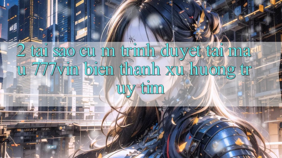 2. Tại Sao Cụ M Trình Duyệt “Tải Mau 777vin” Biến thành Xu Hướng Truy tìm?
