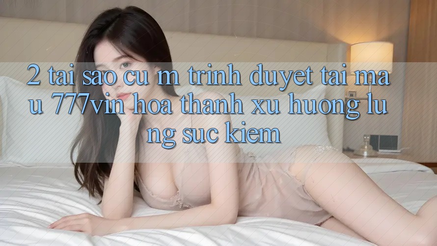 2. Tại Sao Cụ M Trình Duyệt “Tải Mau 777vin” Hóa thành Xu Hướng Lùng sục Kiếm?