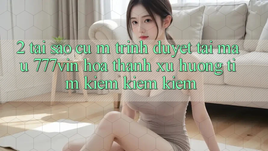2. Tại Sao Cụ M Trình Duyệt “Tải Mau 777vin” Hóa thành Xu Hướng Tìm kiếm kiếm Kiếm?