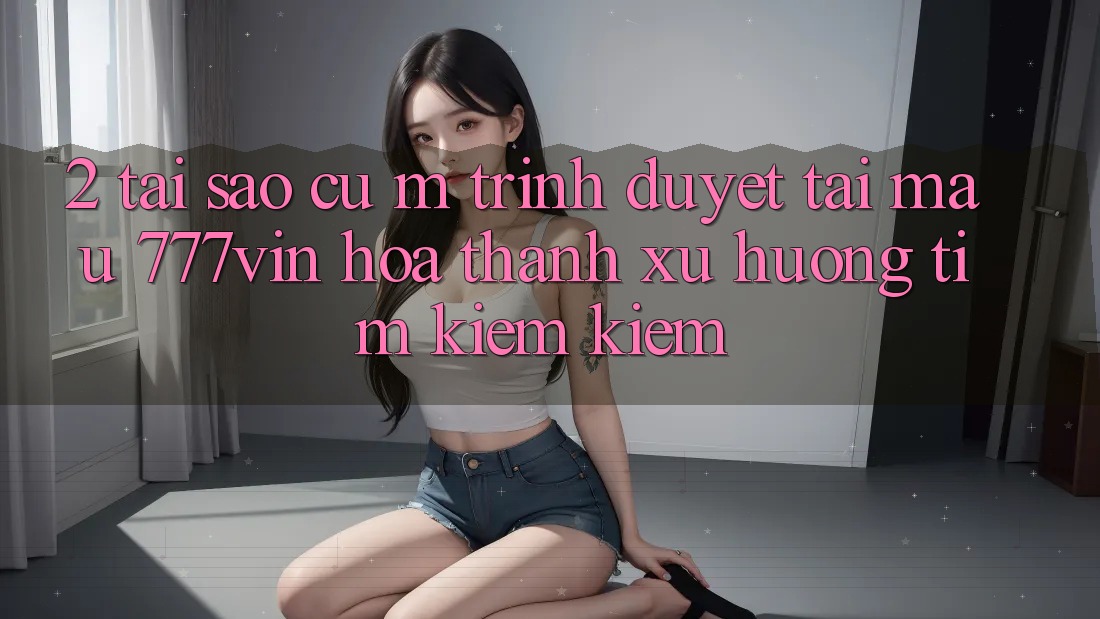2. Tại Sao Cụ M Trình Duyệt “Tải Mau 777vin” Hóa thành Xu Hướng Tìm kiếm Kiếm? 2. Tại Sao Cụ M Trình Duyệt “Tải Mau 777vin” Hóa thành Xu Hướng Tìm kiếm Kiếm?