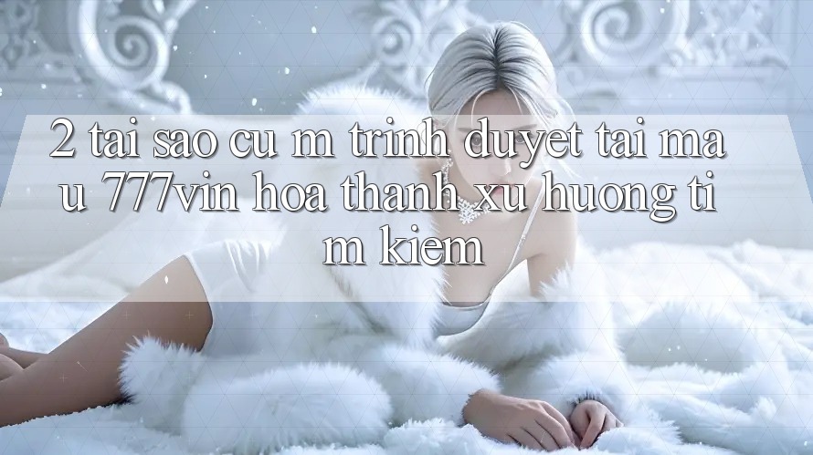 2. Tại Sao Cụ M Trình Duyệt “Tải Mau 777vin” Hóa thành Xu Hướng Tìm kiếm? 2. Tại Sao Cụ M Trình Duyệt “Tải Mau 777vin” Hóa thành Xu Hướng Tìm kiếm?