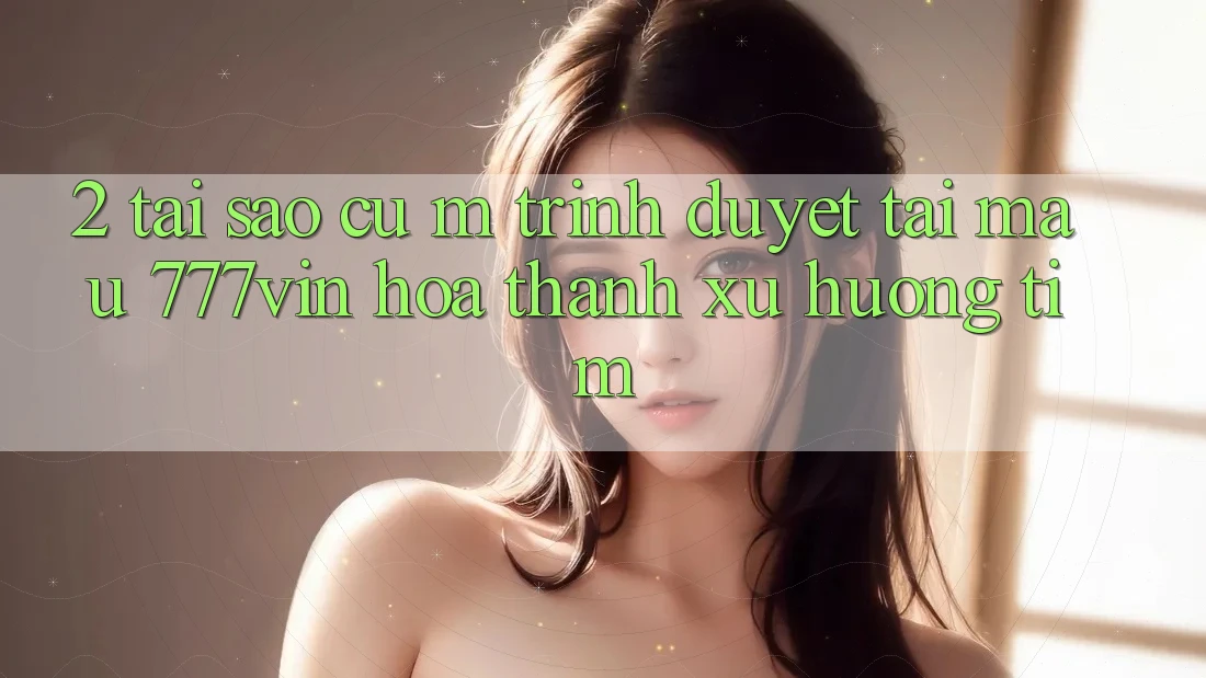 2. Tại Sao Cụ M Trình Duyệt “Tải Mau 777vin” Hóa thành Xu Hướng Tìm? 2. Tại Sao Cụ M Trình Duyệt “Tải Mau 777vin” Hóa thành Xu Hướng Tìm?